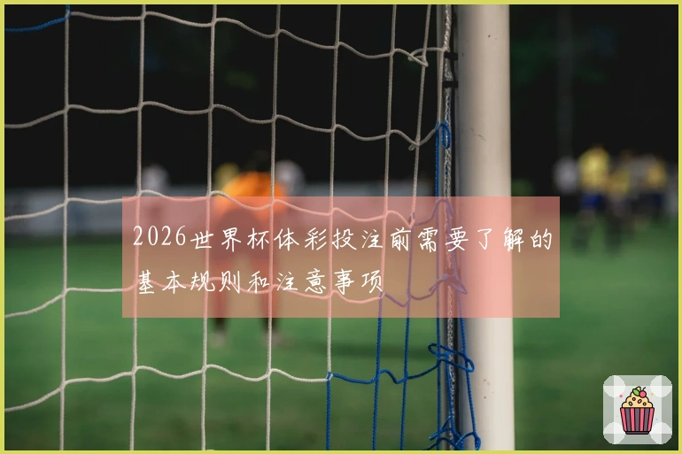 2026世界杯体彩投注前需要了解的基本规则和注意事项