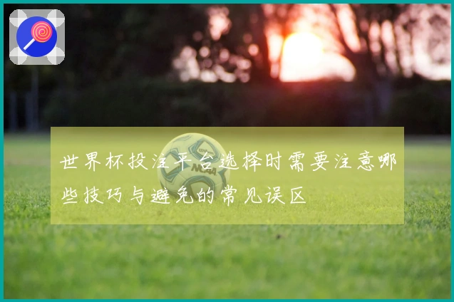 世界杯投注平台选择时需要注意哪些技巧与避免的常见误区