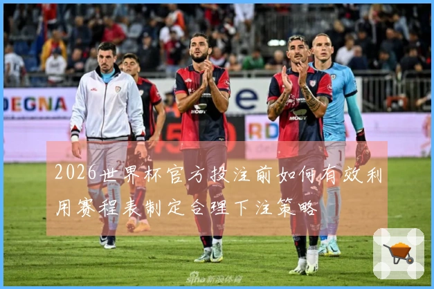 2026世界杯官方投注前如何有效利用赛程表制定合理下注策略